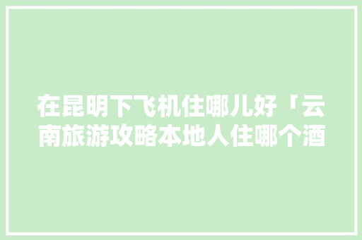 在昆明下飞机住哪儿好「云南旅游攻略本地人住哪个酒店」 在昆明下飞机住哪儿好「云南旅游攻略本地人住哪个酒店」 时尚穿搭