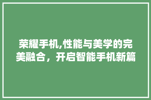 荣耀手机,性能与美学的完美融合，开启智能手机新篇章(荣耀手机最新)