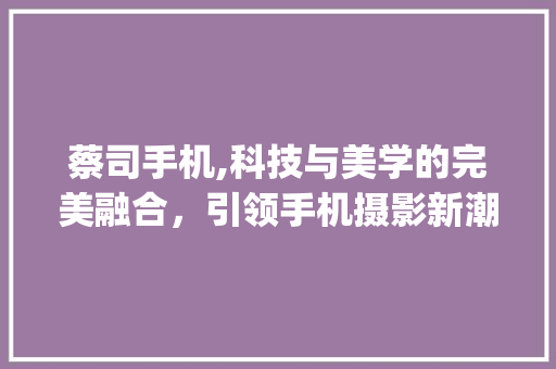 蔡司手机,科技与美学的完美融合，引领手机摄影新潮流(蔡司手机推荐)