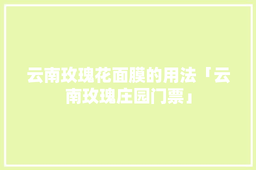 云南玫瑰花面膜的用法「云南玫瑰庄园门票」 云南玫瑰花面膜的用法「云南玫瑰庄园门票」 汽车常识