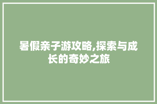 暑假亲子游攻略,探索与成长的奇妙之旅 旅游攻略