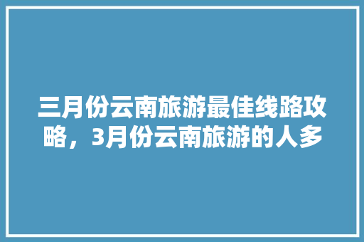 三月份云南旅游最佳线路攻略，3月份云南旅游的人多吗「云南旅游精典攻略大全视频播放」 三月份云南旅游最佳线路攻略，3月份云南旅游的人多吗「云南旅游精典攻略大全视频播放」 健康母婴