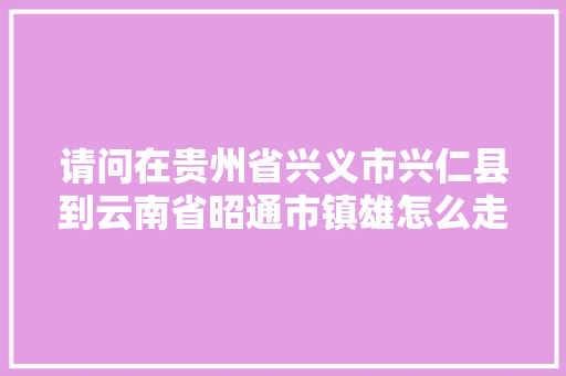 请问在贵州省兴义市兴仁县到云南省昭通市镇雄怎么走最近？请速回「兴仁去云南旅游路线攻略图」 请问在贵州省兴义市兴仁县到云南省昭通市镇雄怎么走最近？请速回「兴仁去云南旅游路线攻略图」 健康母婴