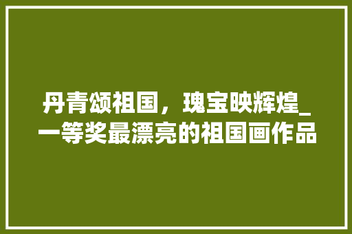 丹青颂祖国，瑰宝映辉煌_一等奖最漂亮的祖国画作品赏析