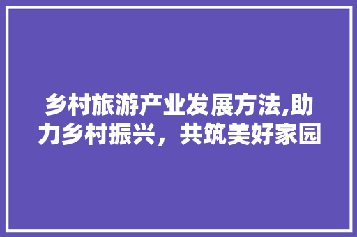 乡村旅游产业发展方法,助力乡村振兴，共筑美好家园