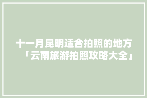 十一月昆明适合拍照的地方「云南旅游拍照攻略大全」 十一月昆明适合拍照的地方「云南旅游拍照攻略大全」 教育法律