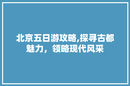 北京五日游攻略,探寻古都魅力，领略现代风采 旅游攻略