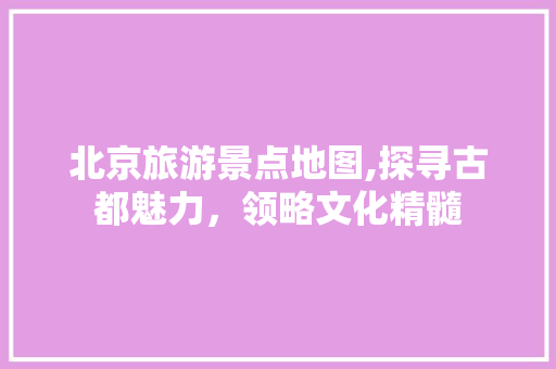 北京旅游景点地图,探寻古都魅力，领略文化精髓 旅游攻略