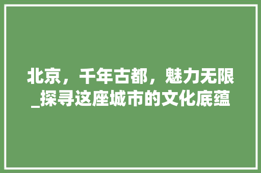 北京，千年古都，魅力无限_探寻这座城市的文化底蕴与美景 旅游攻略