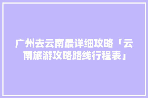 广州去云南最详细攻略「云南旅游攻略路线行程表」 广州去云南最详细攻略「云南旅游攻略路线行程表」 健康母婴