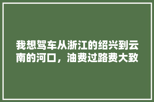 我想驾车从浙江的绍兴到云南的河口，油费过路费大致要多少钱?大概要走几天「绍兴至云南旅游攻略路线」 我想驾车从浙江的绍兴到云南的河口，油费过路费大致要多少钱?大概要走几天「绍兴至云南旅游攻略路线」 手机电脑