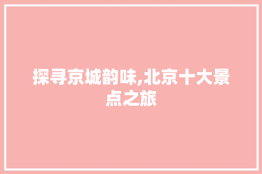 探寻京城韵味,北京十大景点之旅 旅游攻略