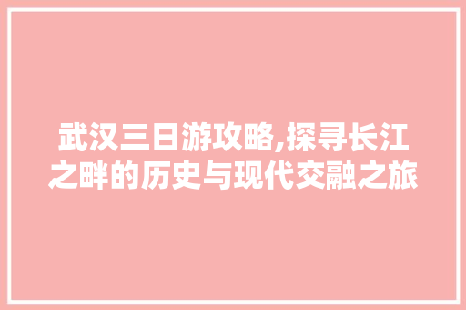 武汉三日游攻略,探寻长江之畔的历史与现代交融之旅 旅游攻略