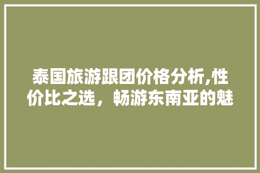 泰国旅游跟团价格分析,性价比之选，畅游东南亚的魅力之地 旅游攻略