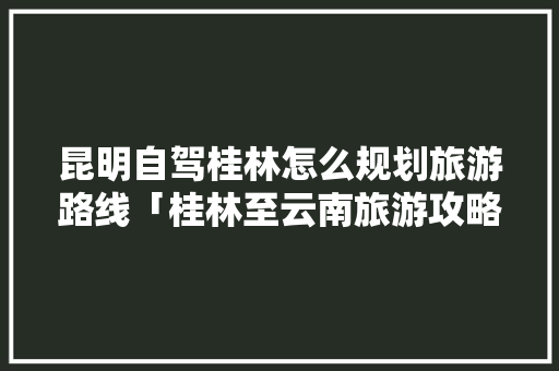 昆明自驾桂林怎么规划旅游路线「桂林至云南旅游攻略路线」 昆明自驾桂林怎么规划旅游路线「桂林至云南旅游攻略路线」 旅游攻略