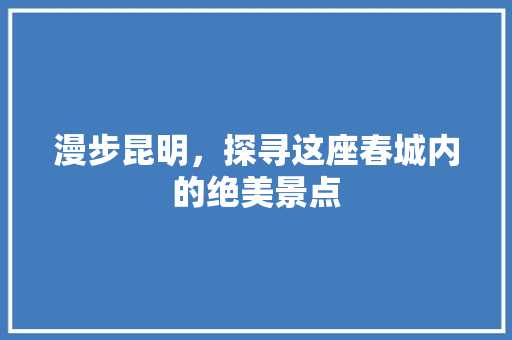 漫步昆明，探寻这座春城内的绝美景点 旅游攻略