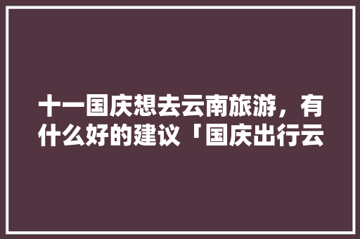 十一国庆想去云南旅游，有什么好的建议「国庆出行云南旅游攻略图片」 十一国庆想去云南旅游，有什么好的建议「国庆出行云南旅游攻略图片」 美食菜谱