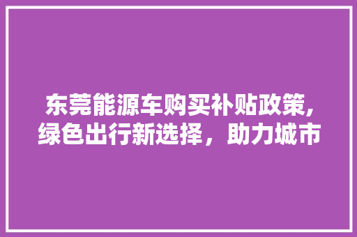 东莞能源车购买补贴政策,绿色出行新选择，助力城市绿色发展