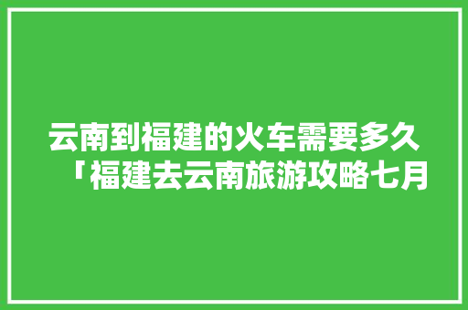 云南到福建的火车需要多久「福建去云南旅游攻略七月份」 云南到福建的火车需要多久「福建去云南旅游攻略七月份」 汽车常识