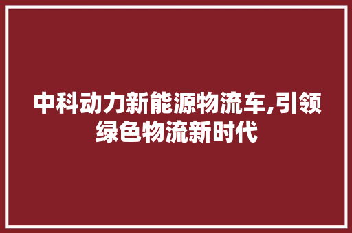 中科动力新能源物流车,引领绿色物流新时代