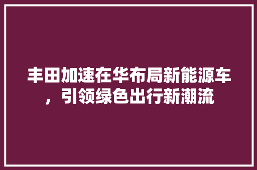 丰田加速在华布局新能源车，引领绿色出行新潮流