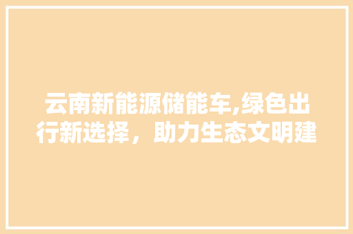 云南新能源储能车,绿色出行新选择，助力生态文明建设