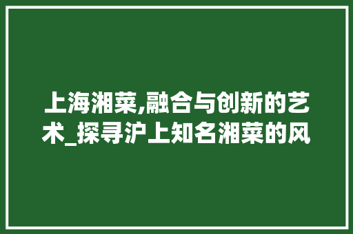 上海湘菜,融合与创新的艺术_探寻沪上知名湘菜的风味传奇_上海知名湘菜