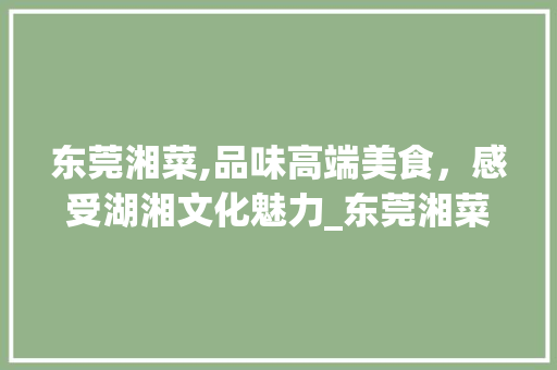东莞湘菜,品味高端美食，感受湖湘文化魅力_东莞湘菜高档