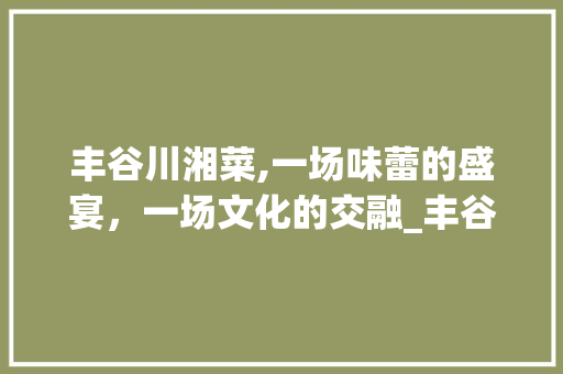 丰谷川湘菜,一场味蕾的盛宴，一场文化的交融_丰谷川湘菜