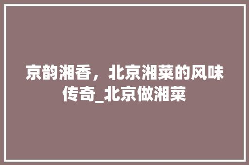 京韵湘香，北京湘菜的风味传奇_北京做湘菜
