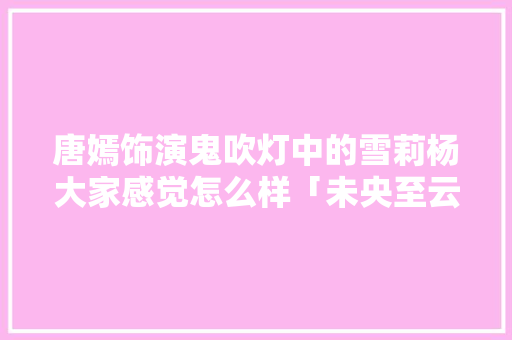 唐嫣饰演鬼吹灯中的雪莉杨大家感觉怎么样「未央至云南旅游路线攻略图」 唐嫣饰演鬼吹灯中的雪莉杨大家感觉怎么样「未央至云南旅游路线攻略图」 美食菜谱