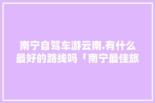 南宁自驾车游云南.有什么最好的路线吗「南宁最佳旅游月份」 南宁自驾车游云南.有什么最好的路线吗「南宁最佳旅游月份」 教育法律