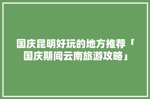 国庆昆明好玩的地方推荐「国庆期间云南旅游攻略」 国庆昆明好玩的地方推荐「国庆期间云南旅游攻略」 教育法律