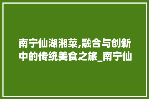 南宁仙湖湘菜,融合与创新中的传统美食之旅_南宁仙湖湘菜