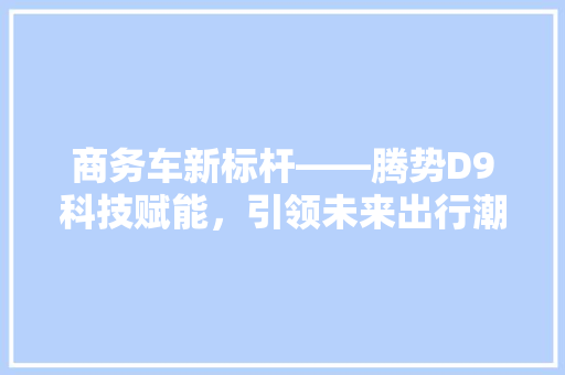 商务车新标杆——腾势D9科技赋能，引领未来出行潮流
