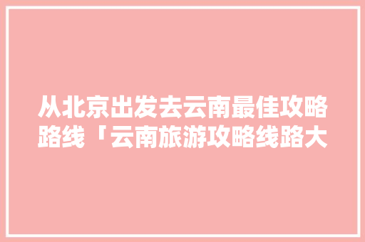 从北京出发去云南最佳攻略路线「云南旅游攻略线路大全图片」 从北京出发去云南最佳攻略路线「云南旅游攻略线路大全图片」 健康母婴