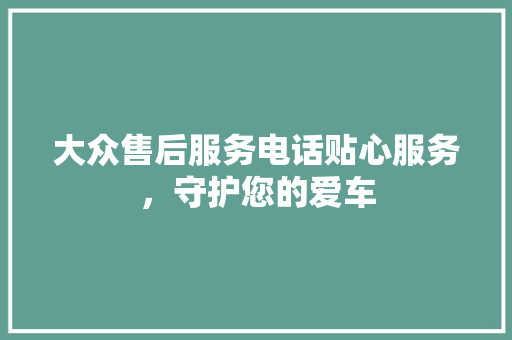 大众售后服务电话贴心服务，守护您的爱车 汽车常识