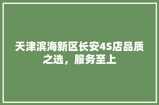天津滨海新区长安4S店品质之选，服务至上