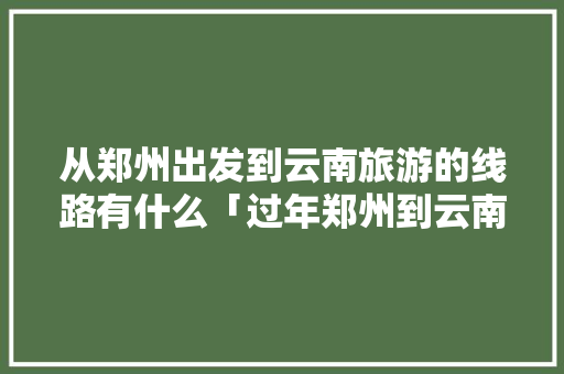 从郑州出发到云南旅游的线路有什么「过年郑州到云南旅游攻略大全」 从郑州出发到云南旅游的线路有什么「过年郑州到云南旅游攻略大全」 时尚穿搭