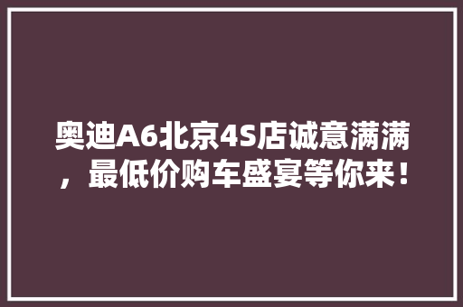 奥迪A6北京4S店诚意满满，最低价购车盛宴等你来！ 汽车常识
