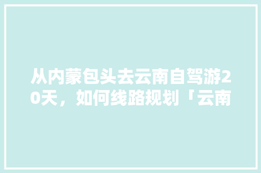 从内蒙包头去云南自驾游20天，如何线路规划「云南旅游攻略十五秒视频」 从内蒙包头去云南自驾游20天，如何线路规划「云南旅游攻略十五秒视频」 时尚穿搭