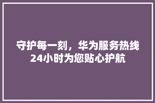 守护每一刻，华为服务热线24小时为您贴心护航 汽车常识