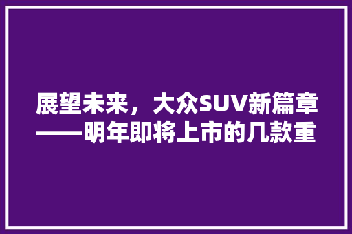 展望未来，大众SUV新篇章——明年即将上市的几款重磅车型