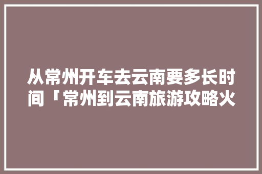 从常州开车去云南要多长时间「常州到云南旅游攻略火车票」 从常州开车去云南要多长时间「常州到云南旅游攻略火车票」 手机电脑