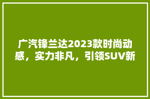 广汽锋兰达2023款时尚动感，实力非凡，引领SUV新潮流