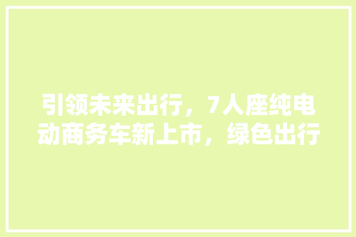 引领未来出行，7人座纯电动商务车新上市，绿色出行新选择！