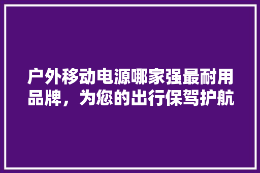 户外移动电源哪家强最耐用品牌，为您的出行保驾护航