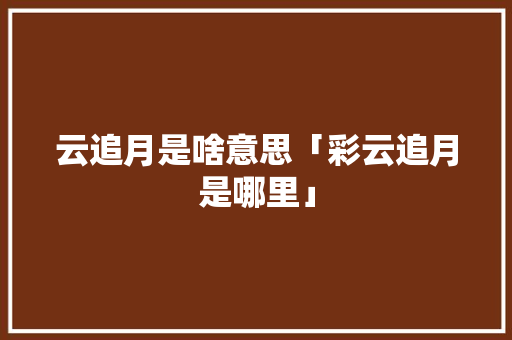 云追月是啥意思「彩云追月是哪里」 云追月是啥意思「彩云追月是哪里」 汽车常识