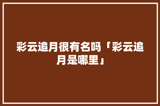 彩云追月很有名吗「彩云追月是哪里」 彩云追月很有名吗「彩云追月是哪里」 时尚穿搭