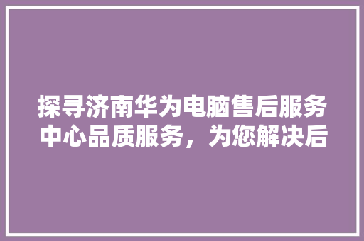 探寻济南华为电脑售后服务中心品质服务，为您解决后顾之忧 汽车常识